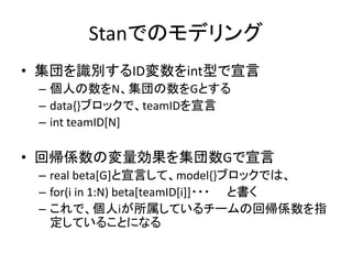 Stanでのモデリング
• 集団を識別するID変数をint型で宣言
– 個人の数をN、集団の数をGとする
– data{}ブロックで、teamIDを宣言
– int teamID[N]
• 回帰係数の変量効果を集団数Gで宣言
– real beta[G]と宣言して、model{}ブロックでは、
– for(i in 1:N) beta[teamID[i]]・・・ と書く
– これで、個人iが所属しているチームの回帰係数を指
定していることになる
 