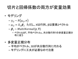 切片と回帰係数の両方が変量効果
• モデリング
– 𝑦𝑖𝑗 ~ 𝑁 𝜇𝑖𝑗, 𝜎
– 𝜇𝑖𝑗 = 𝑋𝑖𝑗 𝜷 𝑗 ただし、Xは行列、βは要素2ベクトル
– 𝜷 𝑗 ~ 𝑀𝑢𝑙𝑡𝑖𝑁𝑜𝑟𝑚𝑎𝑙 𝜸, 𝚻
• ベクトルβが、平均ベクトルγ、共分散行列Τの多変量正規分
布に従う
• 多変量正規分布
– 平均がベクトル、SDが共分散行列に代わる
– モデリングに工夫が必要なので注意
 