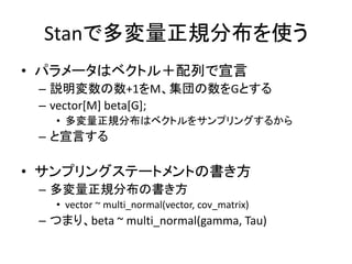 Stanで多変量正規分布を使う
• パラメータはベクトル＋配列で宣言
– 説明変数の数+1をM、集団の数をGとする
– vector[M] beta[G];
• 多変量正規分布はベクトルをサンプリングするから
– と宣言する
• サンプリングステートメントの書き方
– 多変量正規分布の書き方
• vector ~ multi_normal(vector, cov_matrix)
– つまり、beta ~ multi_normal(gamma, Tau)
 