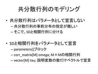 共分散行列のモデリング
• 共分散行列はパラメータとして宣言しない
– 共分散行列の事前分布の指定が難しい
– そこで、SDと相関行列に分ける
• SDと相関行列をパラメータとして宣言
– parameters{}ブロック
– corr_matrix[M] omega; M×Mの相関行列
– vector[M] tau; 説明変数の数だけベクトルで宣言
 