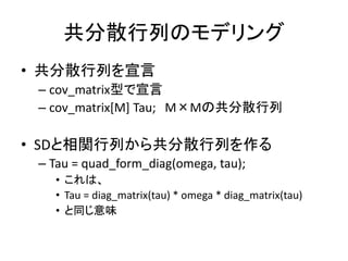 共分散行列のモデリング
• 共分散行列を宣言
– cov_matrix型で宣言
– cov_matrix[M] Tau; M×Mの共分散行列
• SDと相関行列から共分散行列を作る
– Tau = quad_form_diag(omega, tau);
• これは、
• Tau = diag_matrix(tau) * omega * diag_matrix(tau)
• と同じ意味
 