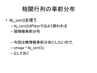 相関行列の事前分布
• lkj_corr()を使う
– lkj_corr(2)がStanではよく使われる
– 弱情報事前分布
– 今回は無情報事前分布にしたいので，
– omega ~ lkj_corr(1);
– としておく
 