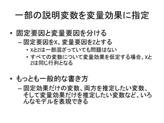 一部の説明変数を変量効果に指定
• 固定要因と変量要因を分ける
– 固定要因をX、変量要因をZとする
• XとZは一部混ざっていても問題はない
• すべての変数について変量効果を仮定する場合、Xと
Zは同じ行列となる
• もっとも一般的な書き方
– 固定効果だけの変数、両方を推定したい変数、
そして変量効果だけを推定したい変数など、いろ
んなモデルを表現できる
 