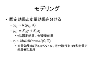 モデリング
• 固定効果と変量効果を分ける
– 𝑦𝑖𝑗 ~ 𝑁(𝜇𝑖𝑗, 𝜎)
– 𝜇𝑖𝑗 = 𝑋𝑖𝑗 𝛾 + 𝑍𝑖𝑗 𝑟𝑗
• γは固定効果、rが変量効果
– 𝑟𝑗 ~ 𝑀𝑢𝑙𝑡𝑖𝑁𝑜𝑟𝑚𝑎𝑙(𝟎, 𝚻)
• 変量効果rは平均0ベクトル、共分散行列Tの多変量正
規分布に従う
 