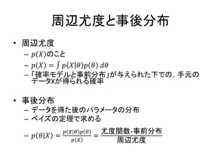 周辺尤度と事後分布
• 周辺尤度
– 𝑝 𝑋 のこと
– 𝑝 𝑋 = ∫ 𝑝 𝑋 𝜃 𝑝 𝜃 𝑑𝜃
– 「確率モデルと事前分布」が与えられた下での，手元の
データXが得られる確率
• 事後分布
– データを得た後のパラメータの分布
– ベイズの定理で求める
– 𝑝 𝜃 𝑋 =
𝑝 𝑋 𝜃 𝑝 𝜃
𝑝 𝑋
=
尤度関数∗事前分布
周辺尤度
 