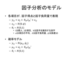 因子分析のモデル
• 各項目が，因子得点と因子負荷量で表現
– 𝑦𝑖𝑗 = 𝛼𝑗 + 𝜃𝑖𝑘 𝜆𝑗𝑘′ + 𝑒𝑖𝑗
– 𝑒𝑖𝑗 ~ 𝑁(0, 𝜓)
– 𝜃𝑖 ~ 𝑁(0,1)
• iは個人，jは項目, kは因子を識別する添字
• 𝛼は項目の平均， 𝜆は因子負荷量，𝜓は誤差SD
• 確率モデル
– 𝑦𝑖𝑗 ~ 𝑁(𝜇𝑖𝑗, 𝜓𝑗)
– 𝜇𝑖𝑗 = 𝛼𝑗 + 𝜃𝑖𝑘 𝜆𝑗𝑘′
– 𝜃𝑖 ~ 𝑁(0,1)
 