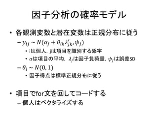 因子分析の確率モデル
• 各観測変数と潜在変数は正規分布に従う
– 𝑦𝑖𝑗 ~ 𝑁(𝛼𝑗 + 𝜃𝑖𝑘 𝜆𝑗𝑘
′
, 𝜓𝑗)
• iは個人，jは項目を識別する添字
• 𝛼は項目の平均， 𝜆𝑗は因子負荷量，𝜓𝑗は誤差SD
– 𝜃𝑖 ~ 𝑁(0, 1)
• 因子得点は標準正規分布に従う
• 項目でfor文を回してコードする
– 個人はベクタライズする
 