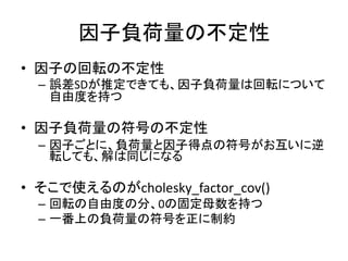 因子負荷量の不定性
• 因子の回転の不定性
– 誤差SDが推定できても、因子負荷量は回転について
自由度を持つ
• 因子負荷量の符号の不定性
– 因子ごとに、負荷量と因子得点の符号がお互いに逆
転しても、解は同じになる
• そこで使えるのがcholesky_factor_cov()
– 回転の自由度の分、0の固定母数を持つ
– 一番上の負荷量の符号を正に制約
 