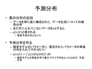 予測分布
• 真の分布の近似
– データを得た後に構成された，データ生成についての確
率分布
– まだ手に入れていないデータをxとすると，
– 𝑝 𝑥 𝑋 と表される
• 事後予測分布ともいう
• 予測分布を作る
– 確率モデルのパラメータに，推定されたパラメータの事後
分布を入れてやればいい
– 𝑝 𝑥 𝑋 = ∫ 𝑝 𝑥 𝜃 𝑝 𝜃 𝑋 𝑑𝜃
• 確率モデルを事後分布で重みづけて平均をとったものが，予測
分布
 