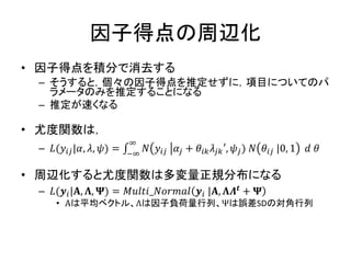 因子得点の周辺化
• 因子得点を積分で消去する
– そうすると，個々の因子得点を推定せずに，項目についてのパ
ラメータのみを推定することになる
– 推定が速くなる
• 尤度関数は，
– 𝐿(𝑦𝑖𝑗|𝛼, 𝜆, 𝜓) = ∫ 𝑁 𝑦𝑖𝑗 𝛼𝑗 + 𝜃𝑖𝑘 𝜆𝑗𝑘′, 𝜓𝑗) 𝑁 𝜃𝑖𝑗 |0, 1
∞
−∞
𝑑 𝜃
• 周辺化すると尤度関数は多変量正規分布になる
– 𝐿(𝒚𝑖|𝚨, 𝚲, 𝚿) = 𝑀𝑢𝑙𝑡𝑖_𝑁𝑜𝑟𝑚𝑎𝑙 𝒚𝑖 |𝚨, 𝚲𝜦 𝒕
+ 𝚿
• Αは平均ベクトル、Λは因子負荷量行列、Ψは誤差SDの対角行列
 