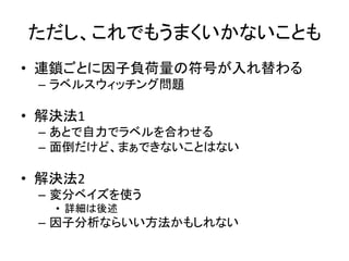 ただし、これでもうまくいかないことも
• 連鎖ごとに因子負荷量の符号が入れ替わる
– ラベルスウィッチング問題
• 解決法1
– あとで自力でラベルを合わせる
– 面倒だけど、まぁできないことはない
• 解決法2
– 変分ベイズを使う
• 詳細は後述
– 因子分析ならいい方法かもしれない
 