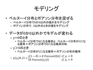 モデリング
• ベルヌーイ分布とポアソン分布を混ぜる
– ベルヌーイ分布で0か0以外の値かをモデリング
– ポアソン分布で，0以外のときの値をモデリング
• データが0か0以外かでモデルが変わる
– y=0のとき
• ベルヌーイ分布で0になる確率と，ベルヌーイ分布が1にな
る確率×ポアソン分布で0になる確率の和
– y＞0のとき
• ベルヌーイ分布が1になる確率×ポアソン分布の確率
– 𝑝 𝑦𝑖 𝜃, 𝜆 =
1 − 𝜃 + 𝜃 𝑃𝑜𝑖𝑠𝑠𝑜𝑛 0 𝜆
𝜃 𝑃𝑜𝑖𝑠𝑠𝑜𝑛 𝑦𝑖 𝜆
𝑖𝑓 𝑦𝑖 = 0
𝑖𝑓 𝑦𝑖 > 0
 