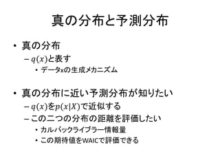 真の分布と予測分布
• 真の分布
– 𝑞(𝑥)と表す
• データxの生成メカニズム
• 真の分布に近い予測分布が知りたい
– 𝑞(𝑥)を𝑝(𝑥|𝑋)で近似する
– この二つの分布の距離を評価したい
• カルバックライブラー情報量
• この期待値をWAICで評価できる
 