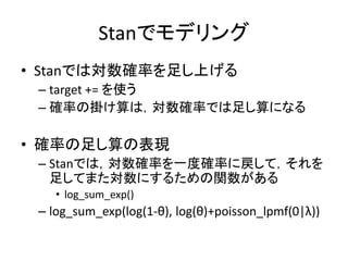 Stanでモデリング
• Stanでは対数確率を足し上げる
– target += を使う
– 確率の掛け算は，対数確率では足し算になる
• 確率の足し算の表現
– Stanでは，対数確率を一度確率に戻して，それを
足してまた対数にするための関数がある
• log_sum_exp()
– log_sum_exp(log(1-θ), log(θ)+poisson_lpmf(0|λ))
 