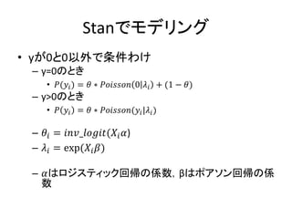 Stanでモデリング
• yが0と0以外で条件わけ
– y=0のとき
• 𝑃(𝑦𝑖) = 𝜃 ∗ 𝑃𝑜𝑖𝑠𝑠𝑜𝑛 0 𝜆𝑖 + (1 − 𝜃)
– y>0のとき
• 𝑃 𝑦𝑖 = 𝜃 ∗ 𝑃𝑜𝑖𝑠𝑠𝑜𝑛(𝑦𝑖|𝜆𝑖)
– 𝜃𝑖 = 𝑖𝑛𝑣_𝑙𝑜𝑔𝑖𝑡(𝑋𝑖 𝛼)
– 𝜆𝑖 = exp(𝑋𝑖 𝛽)
– 𝛼はロジスティック回帰の係数，βはポアソン回帰の係
数
 