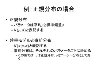 例：正規分布の場合
• 正規分布
– パラメータは平均𝜇と標準偏差𝜎
– 𝑁(𝜇, 𝜎)と表記する
• 確率モデルと事前分布
– 𝑁(𝑥|𝜇, 𝜎)と表記する
– 事前分布は，それぞれのパラメータごとに決める
• この例では，μは正規分布，σはコーシー分布としてお
く
 
