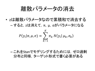 離散パラメータの消去
• zは離散パラメータなので累積和で消去する
– すると，zは消えて，π，μ，σがパラメータになる
– これをStanでモデリングするためには，ゼロ過剰
分布と同様，ターゲット形式で書く必要がある
𝑃 𝑦𝑖 𝜋, 𝜇, 𝜎) = 𝜋 𝑘 𝑁 𝑦𝑖 𝜇 𝑘, 𝜎 𝑘
𝐾
𝑘−1
 