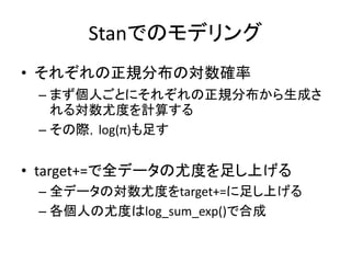 Stanでのモデリング
• それぞれの正規分布の対数確率
– まず個人ごとにそれぞれの正規分布から生成さ
れる対数尤度を計算する
– その際，log(π)も足す
• target+=で全データの尤度を足し上げる
– 全データの対数尤度をtarget+=に足し上げる
– 各個人の尤度はlog_sum_exp()で合成
 