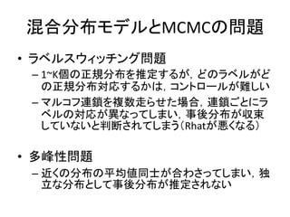 混合分布モデルとMCMCの問題
• ラベルスウィッチング問題
– 1~K個の正規分布を推定するが，どのラベルがど
の正規分布対応するかは，コントロールが難しい
– マルコフ連鎖を複数走らせた場合，連鎖ごとにラ
ベルの対応が異なってしまい，事後分布が収束
していないと判断されてしまう（Rhatが悪くなる）
• 多峰性問題
– 近くの分布の平均値同士が合わさってしまい，独
立な分布として事後分布が推定されない
 