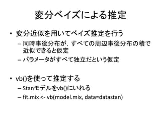 変分ベイズによる推定
• 変分近似を用いてベイズ推定を行う
– 同時事後分布が，すべての周辺事後分布の積で
近似できると仮定
– パラメータがすべて独立だという仮定
• vb()を使って推定する
– Stanモデルをvb()にいれる
– fit.mix <- vb(model.mix, data=datastan)
 