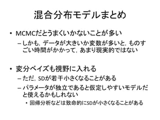 混合分布モデルまとめ
• MCMCだとうまくいかないことが多い
– しかも，データが大きいか変数が多いと，ものす
ごい時間がかかって，あまり現実的ではない
• 変分ベイズも視野に入れる
– ただ，SDが若干小さくなることがある
– パラメータが独立であると仮定しやすいモデルだ
と使えるかもしれない
• 回帰分析などは致命的にSDが小さくなることがある
 