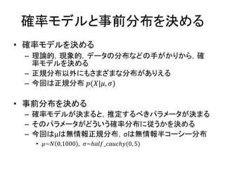 確率モデルと事前分布を決める
• 確率モデルを決める
– 理論的，現象的，データの分布などの手がかりから，確
率モデルを決める
– 正規分布以外にもさまざまな分布がありえる
– 今回は正規分布 𝑝(𝑋|𝜇, 𝜎)
• 事前分布を決める
– 確率モデルが決まると，推定するべきパラメータが決まる
– そのパラメータがどういう確率分布に従うかを決める
– 今回はμは無情報正規分布，σは無情報半コーシー分布
• 𝜇~𝑁 0,1000 , 𝜎~ℎ𝑎𝑙𝑓_𝑐𝑎𝑢𝑐ℎ𝑦(0, 5)
 