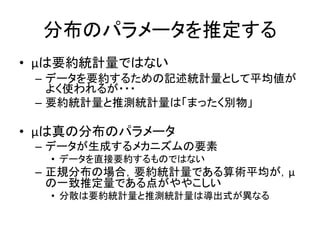分布のパラメータを推定する
• μは要約統計量ではない
– データを要約するための記述統計量として平均値が
よく使われるが・・・
– 要約統計量と推測統計量は「まったく別物」
• μは真の分布のパラメータ
– データが生成するメカニズムの要素
• データを直接要約するものではない
– 正規分布の場合，要約統計量である算術平均が，μ
の一致推定量である点がややこしい
• 分散は要約統計量と推測統計量は導出式が異なる
 