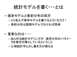 統計モデルを書く・・・とは
• 確率モデルと事前分布の両方
– とりあえず確率モデルを書けるようになろう！
– 事前分布は階層モデルでなければ簡単
• 重要なのは・・・・
– あらゆる統計モデリングが，確率分布のパラメー
タを推定対象としているということ
– 心理統計学と少し書き方が異なる
 