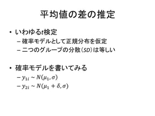 平均値の差の推定
• いわゆるt検定
– 確率モデルとして正規分布を仮定
– 二つのグループの分散（SD）は等しい
• 確率モデルを書いてみる
– 𝑦1𝑖 ~ 𝑁 𝜇1, 𝜎
– 𝑦2𝑖 ~ 𝑁(𝜇1 + 𝛿, 𝜎)
 