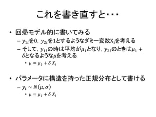 これを書き直すと・・・
• 回帰モデル的に書いてみる
– 𝑦1𝑖を0，𝑦2𝑖を1とするようなダミー変数Xiを考える
– そして，𝑦1𝑖の時は平均が𝜇1となり，𝑦2𝑖のときは𝜇1 +
𝛿となるような𝜇を考える
• 𝜇 = 𝜇1 + 𝛿 𝑋𝑖
• パラメータに構造を持った正規分布として書ける
– 𝑦𝑖 ~ 𝑁 𝜇, 𝜎
• 𝜇 = 𝜇1 + 𝛿 𝑋𝑖
 