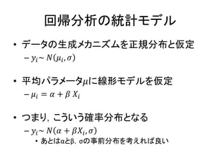 回帰分析の統計モデル
• データの生成メカニズムを正規分布と仮定
– 𝑦𝑖~ 𝑁 𝜇𝑖, 𝜎
• 平均パラメータ𝜇に線形モデルを仮定
– 𝜇𝑖 = 𝛼 + 𝛽 𝑋𝑖
• つまり，こういう確率分布となる
– 𝑦𝑖~ 𝑁 𝛼 + 𝛽𝑋𝑖, 𝜎
• あとはαとβ，σの事前分布を考えれば良い
 