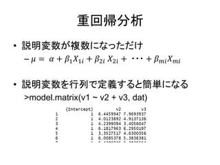 重回帰分析
• 説明変数が複数になっただけ
– 𝜇 = 𝛼 + 𝛽1 𝑋1𝑖 + 𝛽2𝑖 𝑋2𝑖 + ・・・ + 𝛽 𝑚𝑖 𝑋 𝑚𝑖
• 説明変数を行列で定義すると簡単になる
>model.matrix(v1 ~ v2 + v3, dat)
 