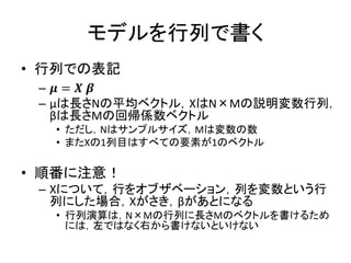 モデルを行列で書く
• 行列での表記
– 𝝁 = 𝑿 𝜷
– μは長さNの平均ベクトル，XはN×Mの説明変数行列，
βは長さMの回帰係数ベクトル
• ただし，Nはサンプルサイズ，Mは変数の数
• またXの1列目はすべての要素が1のベクトル
• 順番に注意！
– Xについて，行をオブザベーション，列を変数という行
列にした場合，Xがさき，βがあとになる
• 行列演算は，N×Mの行列に長さMのベクトルを書けるため
には，左ではなく右から書けないといけない
 