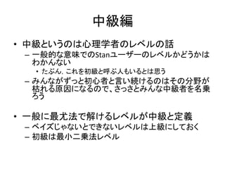 中級編
• 中級というのは心理学者のレベルの話
– 一般的な意味でのStanユーザーのレベルかどうかは
わかんない
• たぶん，これを初級と呼ぶ人もいるとは思う
– みんながずっと初心者と言い続けるのはその分野が
枯れる原因になるので、さっさとみんな中級者を名乗
ろう
• 一般に最尤法で解けるレベルが中級と定義
– ベイズじゃないとできないレベルは上級にしておく
– 初級は最小二乗法レベル
 