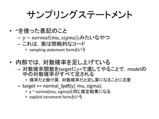 サンプリングステートメント
• ~を使った表記のこと
– 𝑦 ~ 𝑛𝑜𝑟𝑚𝑎𝑙 𝑚𝑢, 𝑠𝑖𝑔𝑚𝑎 ;みたいなやつ
– これは，実は簡略的なコード
• sampling statement formという
• 内部では，対数確率を足し上げている
– 対数確率関数をtargetに+=で渡してやることで，modelの
中の対数確率がすべて足される
• 確率だと掛け算，対数確率だと足し算になることに注意
– target += normal_lpdf(y| mu, sigma);
• y ~ normal(mu, sigma)と同じ推定結果になる
• explicit increment formという
 