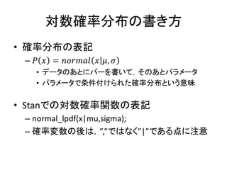 対数確率分布の書き方
• 確率分布の表記
– 𝑃 𝑥 = 𝑛𝑜𝑟𝑚𝑎𝑙 𝑥 𝜇, 𝜎
• データのあとにバーを書いて，そのあとパラメータ
• パラメータで条件付けられた確率分布という意味
• Stanでの対数確率関数の表記
– normal_lpdf(x|mu,sigma);
– 確率変数の後は，”,”ではなく”|”である点に注意
 