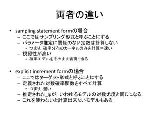 両者の違い
• sampling statement formの場合
– ここではサンプリング形式と呼ぶことにする
– パラメータ推定に関係のない定数は計算しない
• つまり，確率分布のカーネルのみを計算＝速い
– 視認性が高い
• 確率モデルをそのまま表現できる
• explicit increment formの場合
– ここではターゲット形式と呼ぶことにする
– 定義された対数確率関数をすべて計算
• つまり，遅い
– 推定された_lpが，いわゆるモデルの対数尤度と同じになる
– これを使わないと計算出来ないモデルもある
 