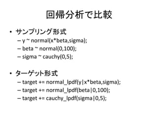 回帰分析で比較
• サンプリング形式
– y ~ normal(x*beta,sigma);
– beta ~ normal(0,100);
– sigma ~ cauchy(0,5);
• ターゲット形式
– target += normal_lpdf(y|x*beta,sigma);
– target += normal_lpdf(beta|0,100);
– target += cauchy_lpdf(sigma|0,5);
 