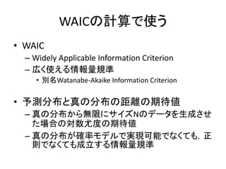 WAICの計算で使う
• WAIC
– Widely Applicable Information Criterion
– 広く使える情報量規準
• 別名Watanabe-Akaike Information Criterion
• 予測分布と真の分布の距離の期待値
– 真の分布から無限にサイズNのデータを生成させ
た場合の対数尤度の期待値
– 真の分布が確率モデルで実現可能でなくても，正
則でなくても成立する情報量規準
 
