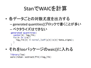 StanでWAICを計算
• 各データごとの対数尤度を出力する
– generated quantities{}ブロックで書くことが多い
– ベクタライズはできない
• それをlooパッケージのwaic()に入れる
 