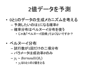 2値データを予測
• 0と1のデータの生成メカニズムを考える
– 予測したいのは1になる確率𝜃
– 確率分布はベルヌーイ分布を使う
• じゃあ「ベルヌーイ回帰」でよくないですか？
• ベルヌーイ分布
– 試行数が1回だけの二項分布
– パラメータは成功率𝜃のみ
– 𝑦𝑖 ~ 𝐵𝑒𝑟𝑛𝑜𝑢𝑙𝑙𝑖 𝜃𝑖
• 𝑦𝑖は0と1の2値をとる
 