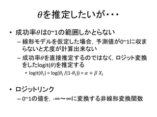 𝜃を推定したいが・・・
• 成功率𝜃は0~1の範囲しかとらない
– 線形モデルを仮定した場合，予測値が0~1に収ま
らないと尤度が計算出来ない
– 成功率𝜃を直接推定するのではなく，ロジット変換
をしたlogit(𝜃)を推定する
• logit(𝜃𝑖) = log(𝜃𝑖 /(1-𝜃𝑖)) = 𝛼 + 𝛽 𝑋𝑖
• ロジットリンク
– 0~1の値を，-∞～∞に変換する非線形変換関数
 