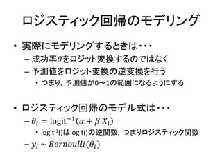 ロジスティック回帰のモデリング
• 実際にモデリングするときは・・・
– 成功率𝜃をロジット変換するのではなく
– 予測値をロジット変換の逆変換を行う
• つまり，予測値が0～1の範囲になるようにする
• ロジスティック回帰のモデル式は・・・
– 𝜃𝑖 = logit−1 𝛼 + 𝛽 𝑋𝑖
• logit-1()はlogit()の逆関数，つまりロジスティック関数
– 𝑦𝑖 ~ 𝐵𝑒𝑟𝑛𝑜𝑢𝑙𝑙𝑖(𝜃𝑖)
 