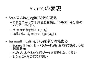 Stanでの表現
• Stanにはinv_logit()関数がある
– これをつかって予測値を変換し，ベルヌーイ分布の
パラメータとする
– 𝜃𝑖 = 𝑖𝑛𝑣_𝑙𝑜𝑔𝑖𝑡(𝛼 + 𝛽 𝑋𝑖)
– あるいは，𝜃𝑖 = 𝑖𝑛𝑣_𝑙𝑜𝑔𝑖𝑡(𝑿𝑖 𝜷)
• bernoulli_logit()という確率分布もある
– bernoulli_logitは，パラメータがlogit-1(𝜃)であるような
確率分布
– なので，わざわざパラメータを変換しなくて良い
– しかもこちらのほうが速い
 