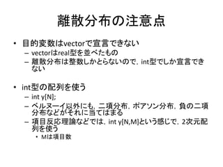 離散分布の注意点
• 目的変数はvectorで宣言できない
– vectorはreal型を並べたもの
– 離散分布は整数しかとらないので，int型でしか宣言でき
ない
• int型の配列を使う
– int y[N];
– ベルヌーイ以外にも，二項分布，ポアソン分布，負の二項
分布などがそれに当てはまる
– 項目反応理論などでは，int y[N,M]という感じで，2次元配
列を使う
• Mは項目数
 