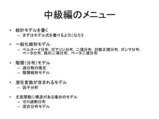 中級編のメニュー
• 統計モデルを書く
– まずはモデル式を書けるようになろう
• 一般化線形モデル
– ベルヌーイ分布，ポアソン分布，二項分布，対数正規分布，ガンマ分布，
ベータ分布，負の二項分布， ベータ二項分布
• 階層（分布）モデル
– 過分散の推定
– 階層線形モデル
• 潜在変数が含まれるモデル
– 因子分析
• 尤度関数に構造がある場合のモデル
– ゼロ過剰分布
– 混合分布モデル
 
