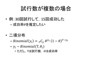 試行数が複数の場合
• 例：30回試行して，15回成功した
– 成功率𝜃を推定したい
• 二項分布
– 𝐵𝑖𝑛𝑜𝑚𝑖𝑎𝑙 𝑦𝑖 = 𝐶𝑇 𝑦 𝜃 𝑦 𝑖 1 − 𝜃 𝑇−𝑦 𝑖
– 𝑦𝑖 ~ 𝐵𝑖𝑛𝑜𝑚𝑖𝑎𝑙(T, 𝜃𝑖)
• ただし，Tは試行数， 𝜃は成功率
 