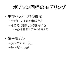 ポアソン回帰のモデリング
• 平均パラメータλの推定
– ただし，λは正の値をとる
– そこで，対数リンクを用いる
• log(λ)を線形モデルで推定する
• 確率モデル
– 𝑦𝑖~ 𝑃𝑜𝑖𝑠𝑠𝑜𝑛 𝜆𝑖
– log(𝜆𝑖) = 𝑋𝑖 𝛽
 