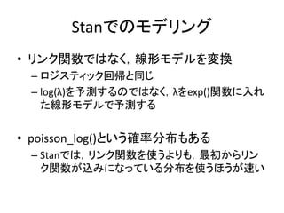 Stanでのモデリング
• リンク関数ではなく，線形モデルを変換
– ロジスティック回帰と同じ
– log(λ)を予測するのではなく，λをexp()関数に入れ
た線形モデルで予測する
• poisson_log()という確率分布もある
– Stanでは，リンク関数を使うよりも，最初からリン
ク関数が込みになっている分布を使うほうが速い
 