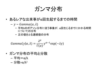 ガンマ分布
• あるレアな出来事がα回生起するまでの時間
– 𝑦 ~ 𝐺𝑎𝑚𝑚𝑎(𝛼, 𝜆)
• 平均λのポアソン分布に従う事象が，α回生じるまでにかかる時間
についての分布
• 正の値をとる連続値の分布
𝐺𝑎𝑚𝑚𝑎 𝑦 𝛼, 𝜆) =
𝜆 𝛼
Γ 𝛼
𝑦 𝛼−1exp(−𝜆𝑦)
• ガンマ分布の平均と分散
– 平均＝α/λ
– 分散=α/λ2
 
